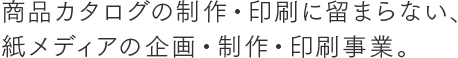 商品カタログの制作・印刷に留まらない、紙メディアの企画・制作・印刷事業。