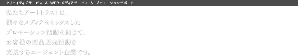 クリエイティブサービス＆WEB・メディアサービス＆プロモーションサポート 私たちアートトラストは、様々なメディアをミックスしたプロモーション活動を通じて、お客様の商品販売活動を支援するエージェント企業です。