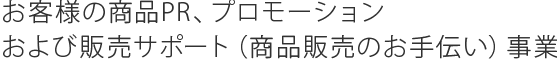 お客様の商品PR、プロモーションおよび販売サポート（商品販売のお手伝い）事業